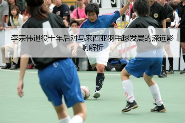 李宗伟退役十年后对马来西亚羽毛球发展的深远影响解析
